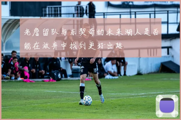 老詹留队与东契奇的未来湖人是否能在放弃中找到更好出路