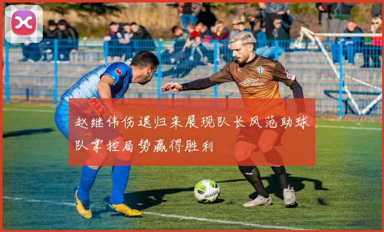 赵继伟伤退归来展现队长风范助球队掌控局势赢得胜利