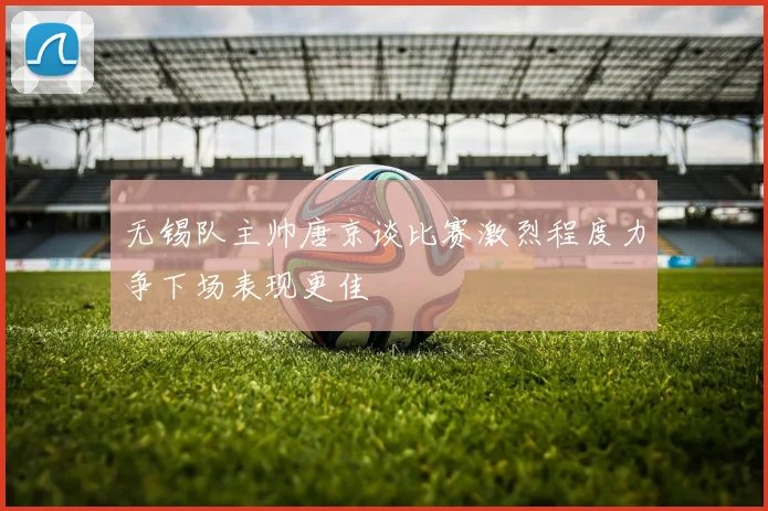 无锡队主帅唐京谈比赛激烈程度力争下场表现更佳