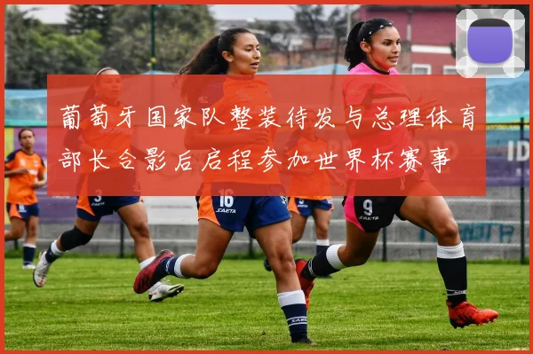 葡萄牙国家队整装待发与总理体育部长合影后启程参加世界杯赛事