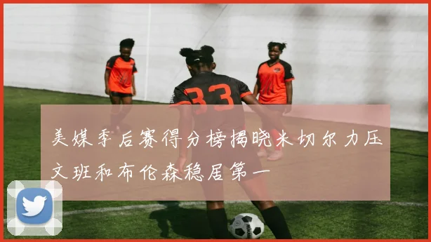 美媒季后赛得分榜揭晓米切尔力压文班和布伦森稳居第一
