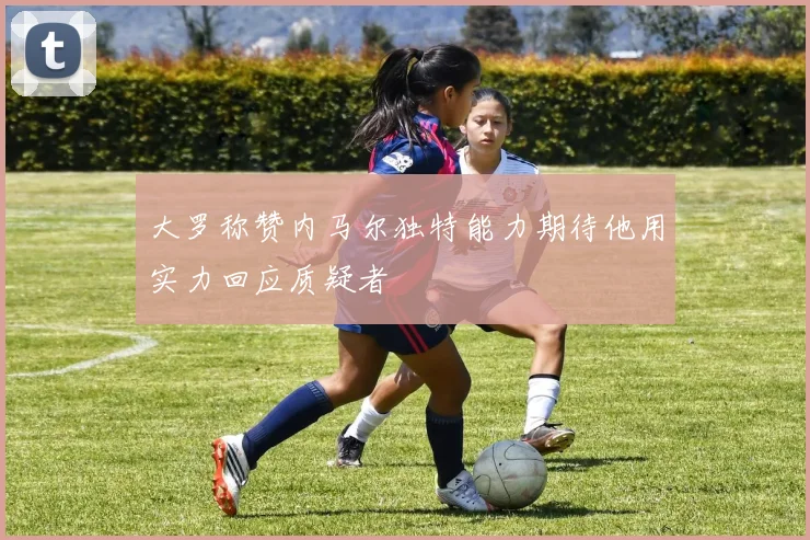 大罗称赞内马尔独特能力期待他用实力回应质疑者