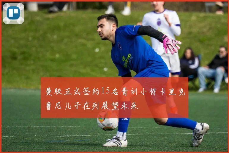 曼联正式签约15名青训小将卡里克鲁尼儿子在列展望未来