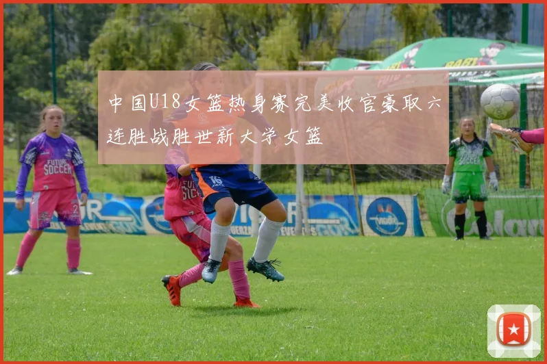 中国U18女篮热身赛完美收官豪取六连胜战胜世新大学女篮