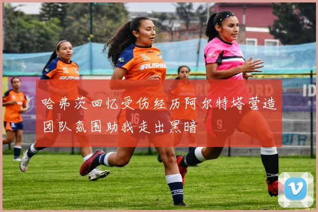 哈弗茨回忆受伤经历阿尔特塔营造团队氛围助我走出黑暗