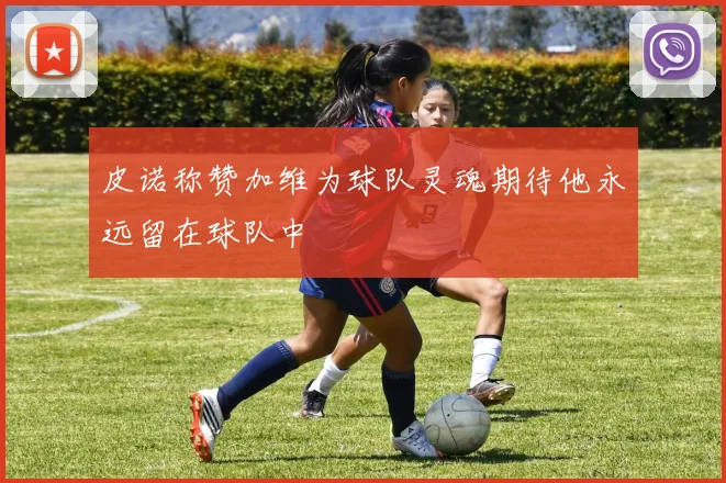 皮诺称赞加维为球队灵魂期待他永远留在球队中