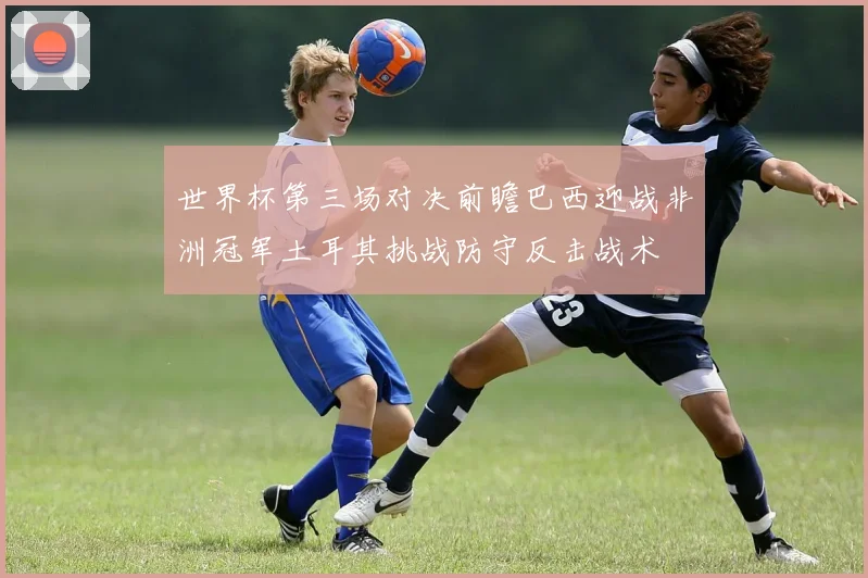 世界杯第三场对决前瞻巴西迎战非洲冠军土耳其挑战防守反击战术
