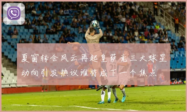 夏窗转会风云再起皇萨竞三大球星动向引发热议谁将成下一个焦点