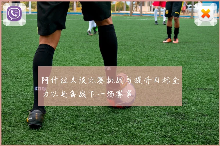 阿什拉夫谈比赛挑战与提升目标全力以赴备战下一场赛事